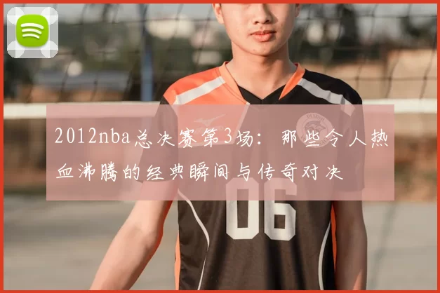 2012nba总决赛第3场：那些令人热血沸腾的经典瞬间与传奇对决