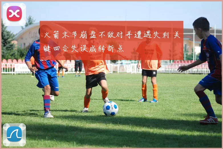 火箭末节崩盘不敌对手遭遇失利 关键回合失误成转折点