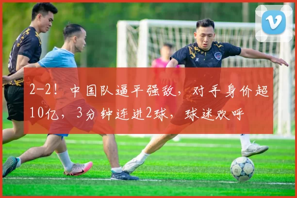 2-2！中国队逼平强敌，对手身价超10亿，3分钟连进2球，球迷欢呼