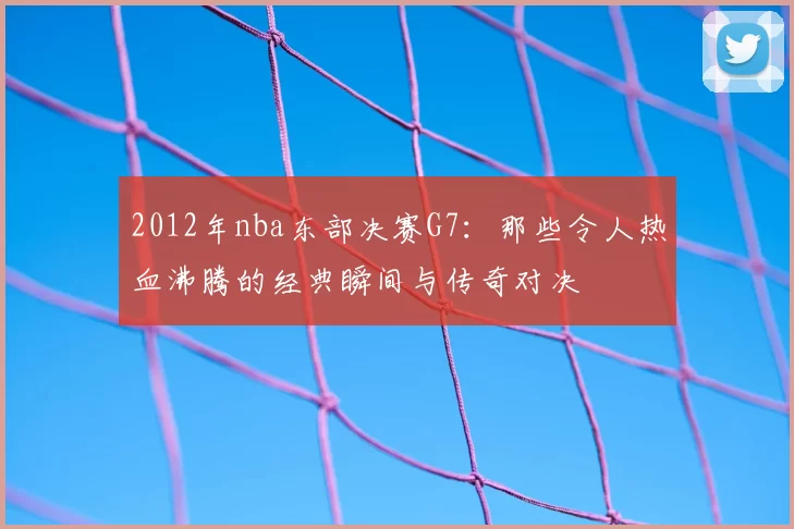 2012年nba东部决赛G7：那些令人热血沸腾的经典瞬间与传奇对决