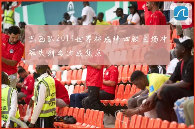 巴西队2014世界杯成绩回顾主场冲冠失利名次成焦点