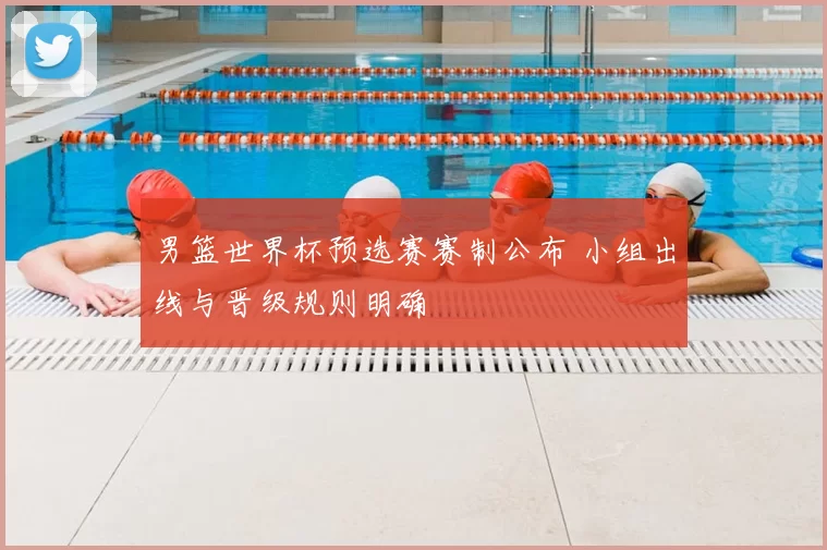 男篮世界杯预选赛赛制公布 小组出线与晋级规则明确