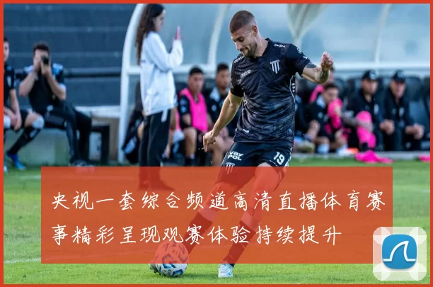 央视一套综合频道高清直播体育赛事精彩呈现观赛体验持续提升