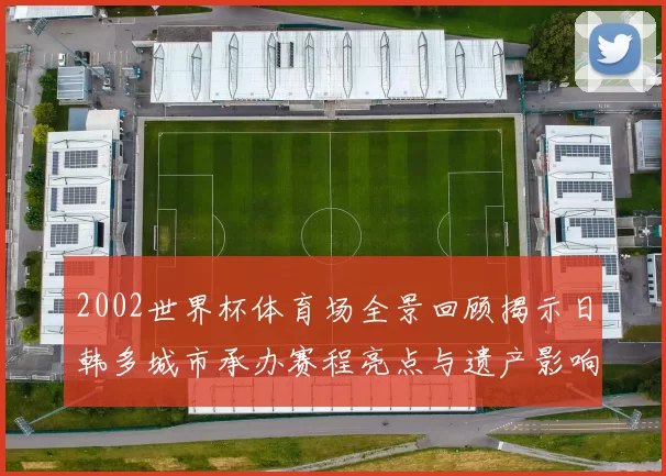 2002世界杯体育场全景回顾揭示日韩多城市承办赛程亮点与遗产影响