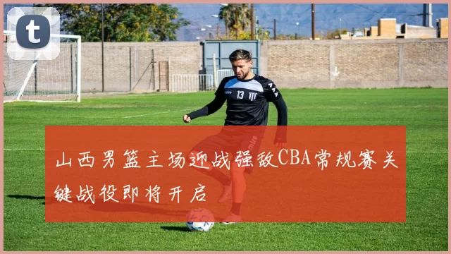 山西男篮主场迎战强敌CBA常规赛关键战役即将开启