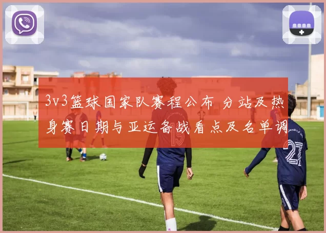 3v3篮球国家队赛程公布 分站及热身赛日期与亚运备战看点及名单调整