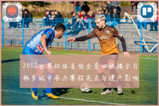 2002世界杯体育场全景回顾揭示日韩多城市承办赛程亮点与遗产影响