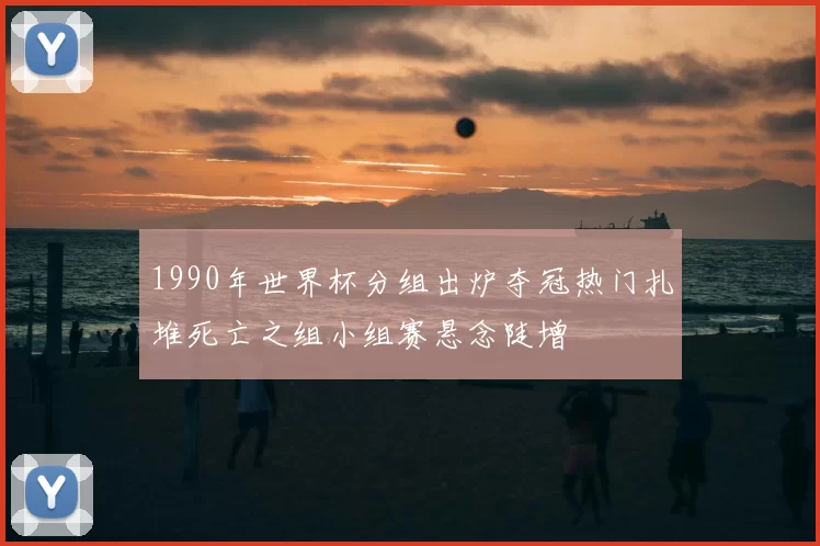 1990年世界杯分组出炉夺冠热门扎堆死亡之组小组赛悬念陡增