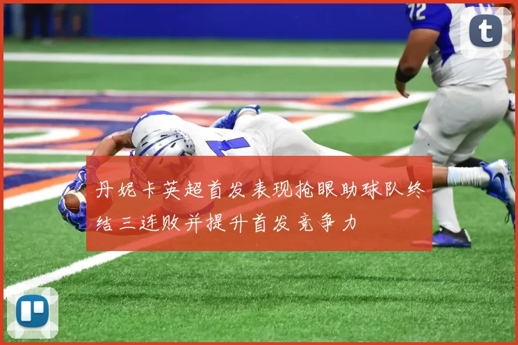 丹妮卡英超首发表现抢眼助球队终结三连败并提升首发竞争力