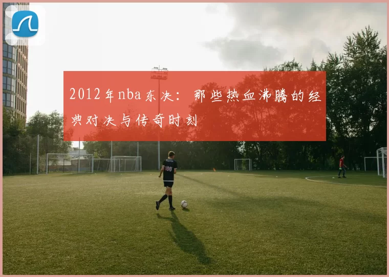 2012年nba东决：那些热血沸腾的经典对决与传奇时刻