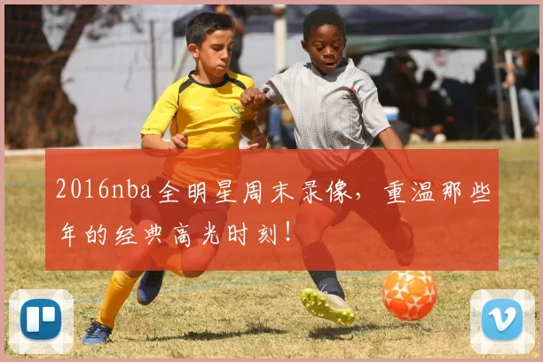 2016nba全明星周末录像，重温那些年的经典高光时刻！
