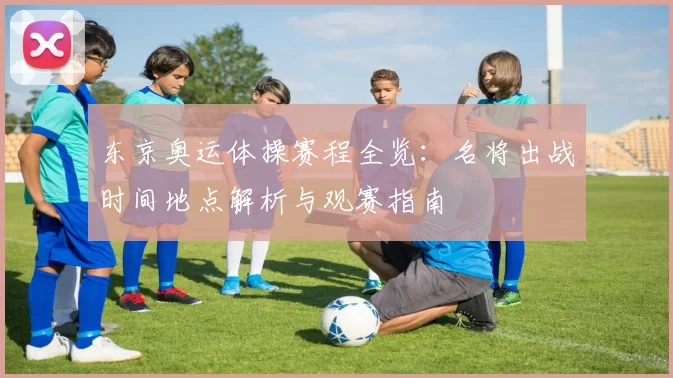 东京奥运体操赛程全览：名将出战时间地点解析与观赛指南