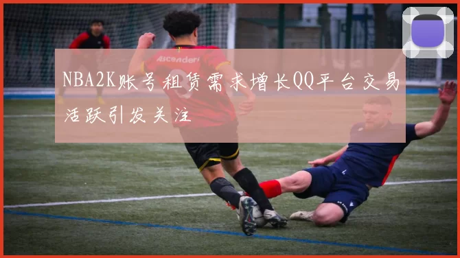 NBA2K账号租赁需求增长QQ平台交易活跃引发关注