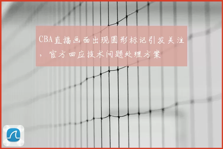CBA直播画面出现圆形标记引发关注，官方回应技术问题处理方案