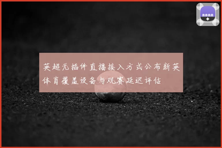 英超无插件直播接入方式公布新英体育覆盖设备与观赛延迟评估