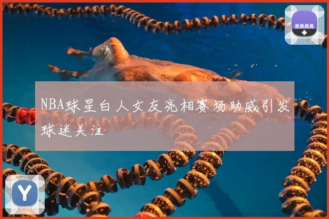 NBA球星白人女友亮相赛场助威引发球迷关注