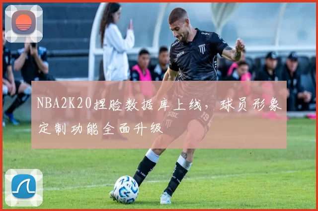 NBA2K20捏脸数据库上线，球员形象定制功能全面升级