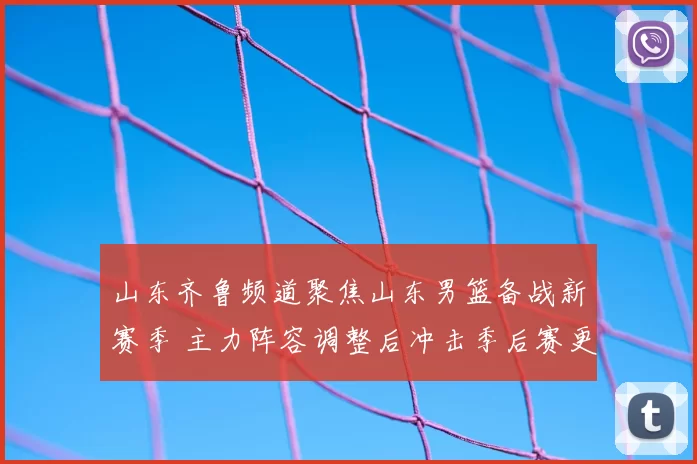 山东齐鲁频道聚焦山东男篮备战新赛季 主力阵容调整后冲击季后赛更具看点