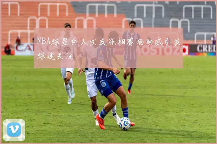 NBA球星白人女友亮相赛场助威引发球迷关注