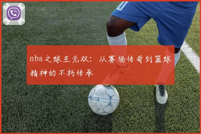 nba之球王无双:从赛场传奇到篮球精神的不朽传承