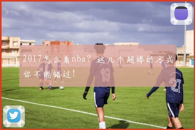2017怎么看nba？这几个超棒的方式你不能错过！