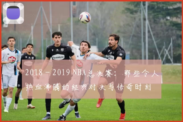 2018 - 2019 NBA总决赛：那些令人热血沸腾的经典对决与传奇时刻