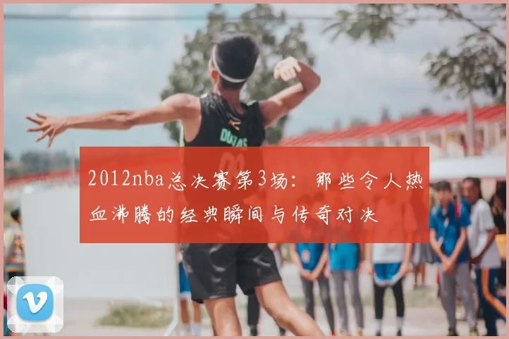 2012nba总决赛第3场：那些令人热血沸腾的经典瞬间与传奇对决