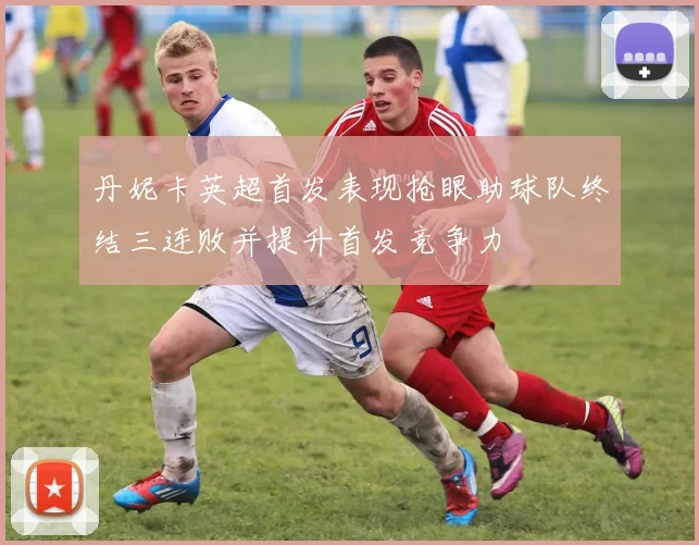 丹妮卡英超首发表现抢眼助球队终结三连败并提升首发竞争力