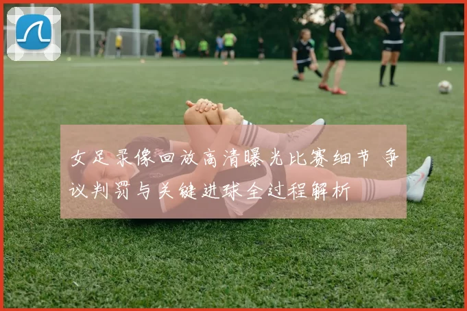女足录像回放高清曝光比赛细节 争议判罚与关键进球全过程解析