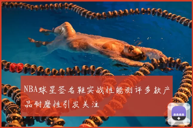 NBA球星签名鞋实战性能测评多款产品耐磨性引发关注
