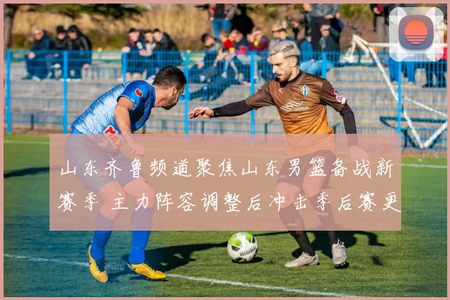 山东齐鲁频道聚焦山东男篮备战新赛季 主力阵容调整后冲击季后赛更具看点