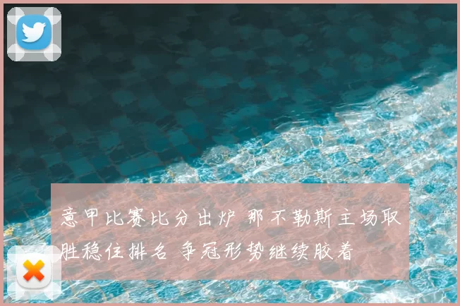 意甲比赛比分出炉 那不勒斯主场取胜稳住排名 争冠形势继续胶着