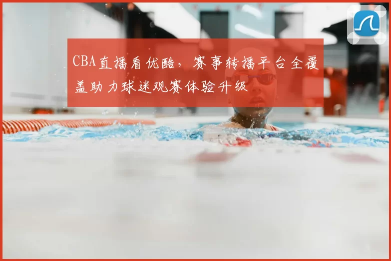 CBA直播看优酷，赛事转播平台全覆盖助力球迷观赛体验升级