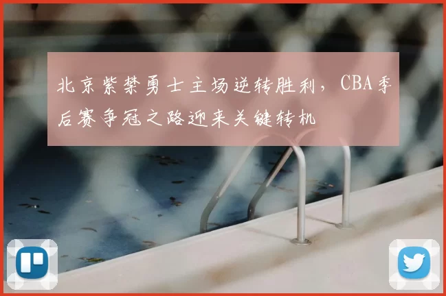 北京紫禁勇士主场逆转胜利，CBA季后赛争冠之路迎来关键转机