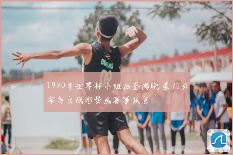 1990年世界杯小组抽签揭晓 豪门分布与出线形势成赛事焦点