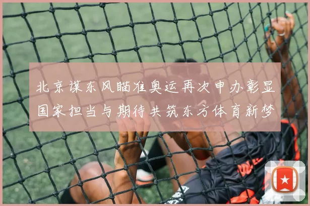 北京谋东风瞄准奥运再次申办彰显国家担当与期待共筑东方体育新梦