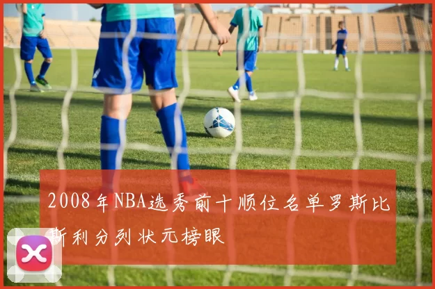 2008年NBA选秀前十顺位名单罗斯比斯利分列状元榜眼