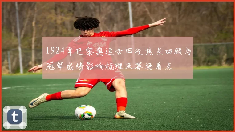 1924年巴黎奥运会田径焦点回顾与冠军成绩影响梳理及赛场看点