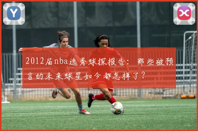 2012届nba选秀球探报告：那些被预言的未来球星如今都怎样了？