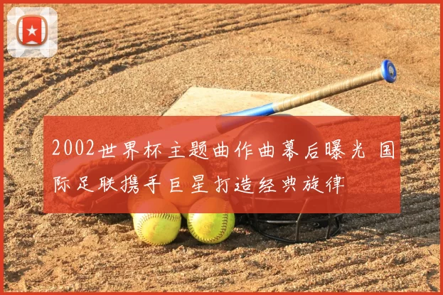 2002世界杯主题曲作曲幕后曝光 国际足联携手巨星打造经典旋律