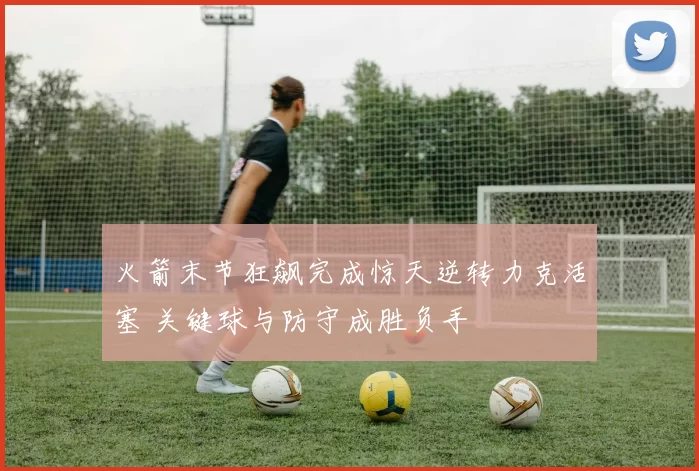 火箭末节狂飙完成惊天逆转力克活塞 关键球与防守成胜负手