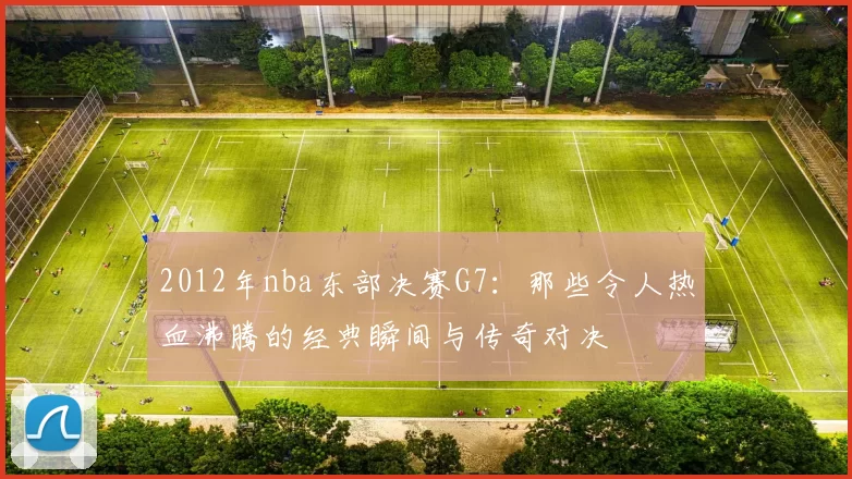 2012年nba东部决赛G7：那些令人热血沸腾的经典瞬间与传奇对决