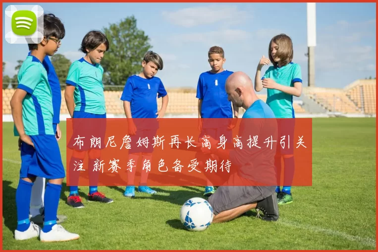 布朗尼詹姆斯再长高身高提升引关注 新赛季角色备受期待