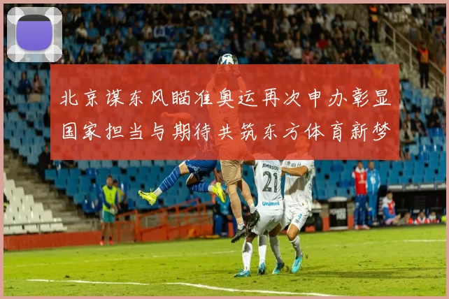 北京谋东风瞄准奥运再次申办彰显国家担当与期待共筑东方体育新梦