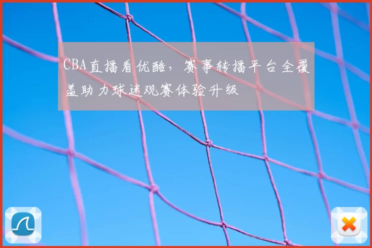 CBA直播看优酷，赛事转播平台全覆盖助力球迷观赛体验升级