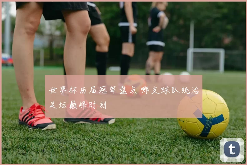 世界杯历届冠军盘点 哪支球队统治足坛巅峰时刻