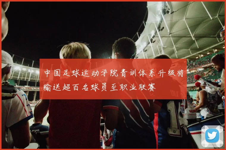 中国足球运动学院青训体系升级将输送超百名球员至职业联赛