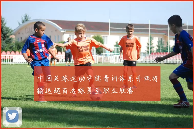 中国足球运动学院青训体系升级将输送超百名球员至职业联赛