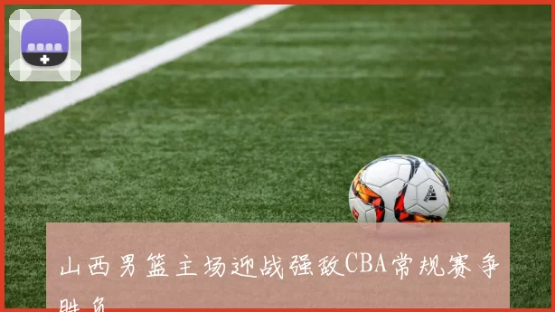 山西男篮主场迎战强敌CBA常规赛争胜负