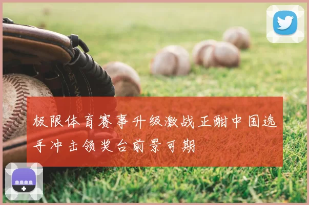 极限体育赛事升级激战正酣中国选手冲击领奖台前景可期